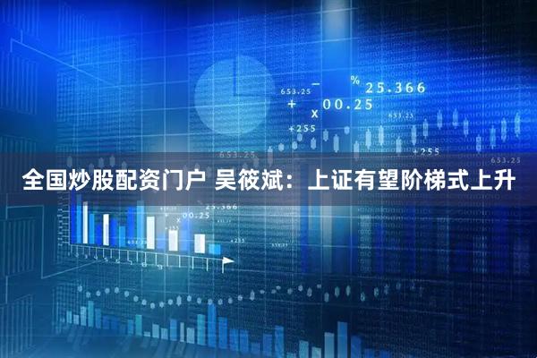 全国炒股配资门户 吴筱斌：上证有望阶梯式上升
