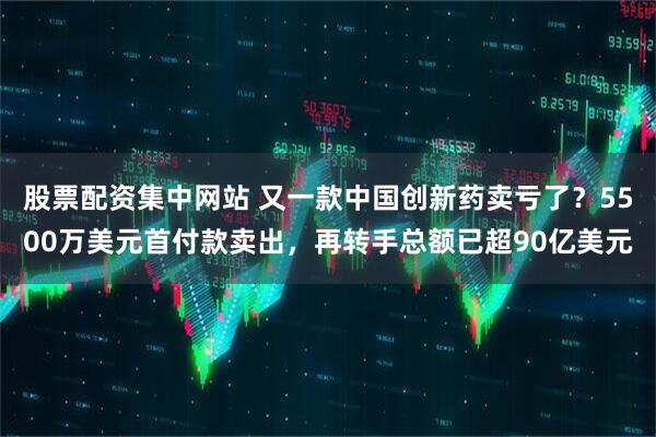 股票配资集中网站 又一款中国创新药卖亏了？5500万美元首付款卖出，再转手总额已超90亿美元