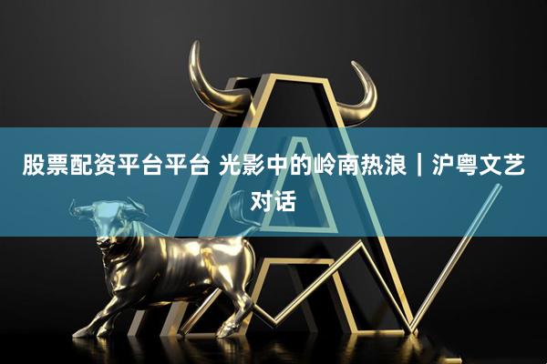 股票配资平台平台 光影中的岭南热浪｜沪粤文艺对话