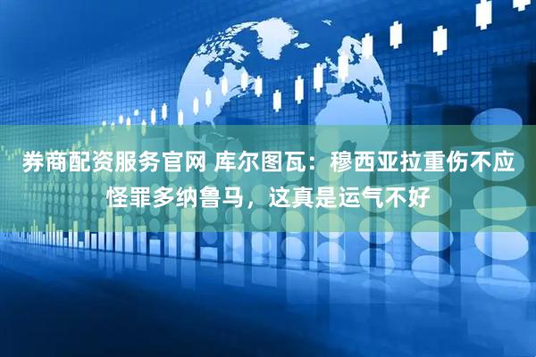 券商配资服务官网 库尔图瓦：穆西亚拉重伤不应怪罪多纳鲁马，这真是运气不好