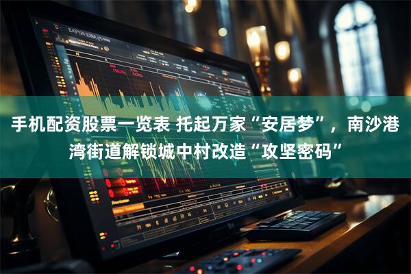 手机配资股票一览表 托起万家“安居梦”，南沙港湾街道解锁城中村改造“攻坚密码”