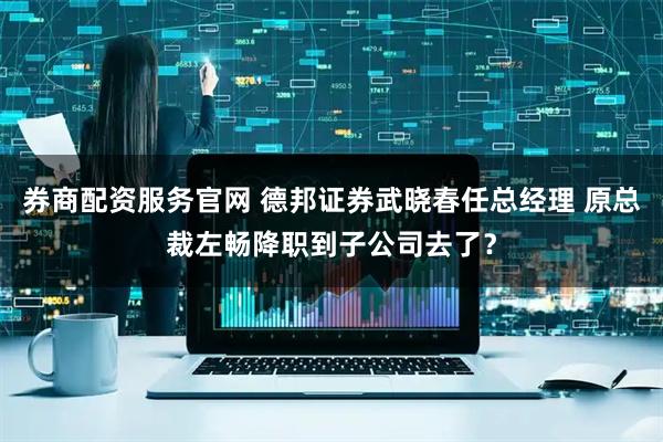 券商配资服务官网 德邦证券武晓春任总经理 原总裁左畅降职到子公司去了？