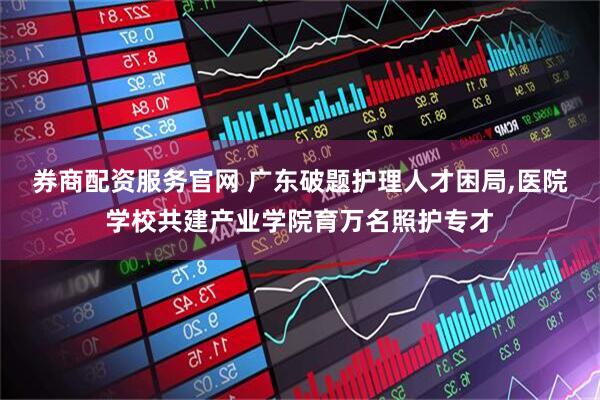 券商配资服务官网 广东破题护理人才困局,医院学校共建产业学院育万名照护专才