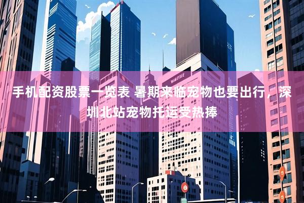 手机配资股票一览表 暑期来临宠物也要出行，深圳北站宠物托运受热捧
