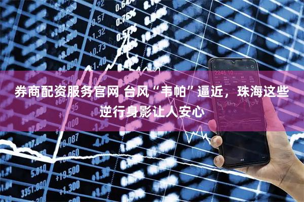 券商配资服务官网 台风“韦帕”逼近，珠海这些逆行身影让人安心