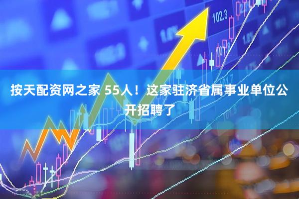 按天配资网之家 55人！这家驻济省属事业单位公开招聘了