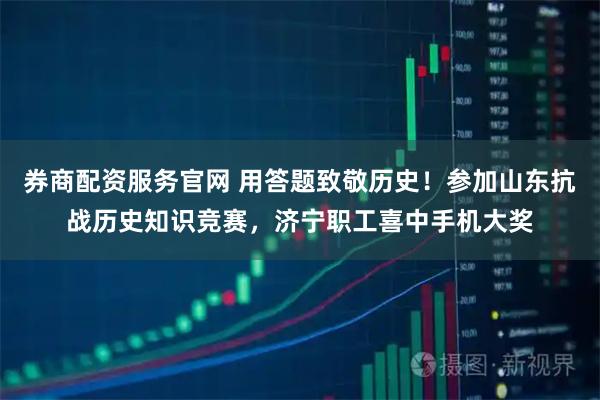券商配资服务官网 用答题致敬历史！参加山东抗战历史知识竞赛，济宁职工喜中手机大奖