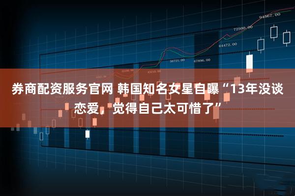 券商配资服务官网 韩国知名女星自曝“13年没谈恋爱，觉得自己太可惜了”