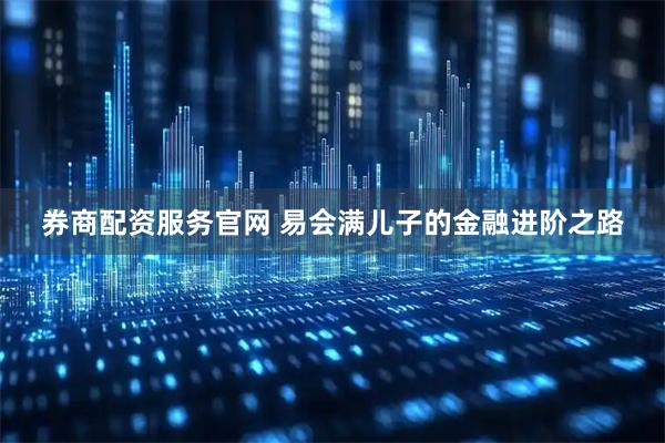 券商配资服务官网 易会满儿子的金融进阶之路